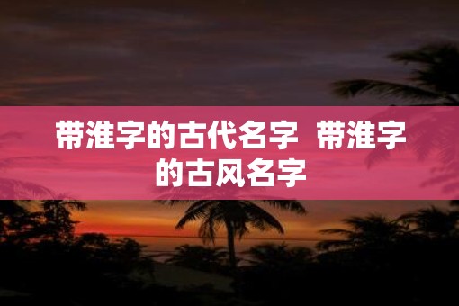 带淮字的古代名字  带淮字的古风名字