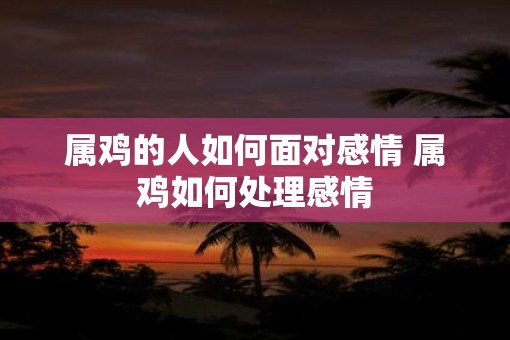 属鸡的人如何面对感情 属鸡如何处理感情