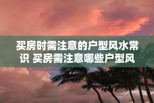 买房时需注意的户型风水常识 买房需注意哪些户型风水