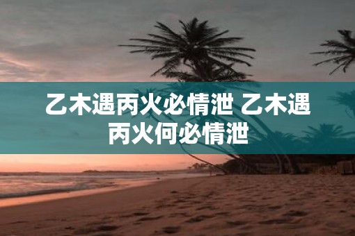 乙木遇丙火必情泄 乙木遇丙火何必情泄