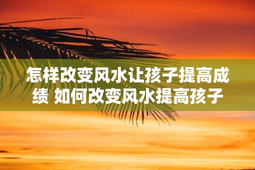 怎样改变风水让孩子提高成绩 如何改变风水提高孩子成绩