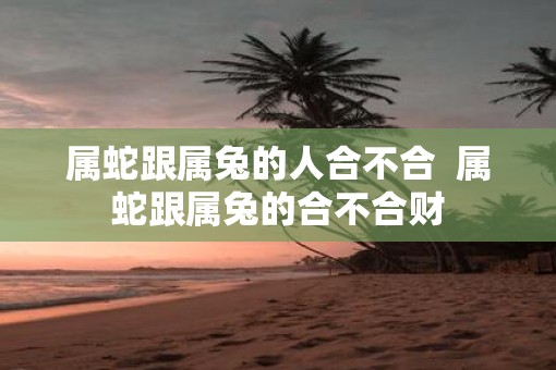 属蛇跟属兔的人合不合  属蛇跟属兔的合不合财