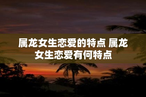 属龙女生恋爱的特点 属龙女生恋爱有何特点