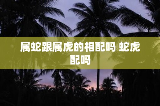 属蛇跟属虎的相配吗 蛇虎配吗