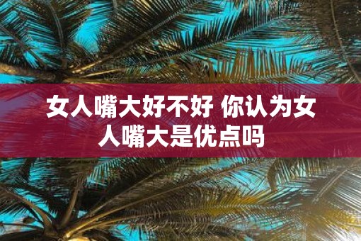 女人嘴大好不好 你认为女人嘴大是优点吗