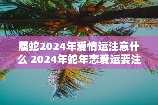 属蛇2025年爱情运注意什么 2025年蛇年恋爱运要注意什么