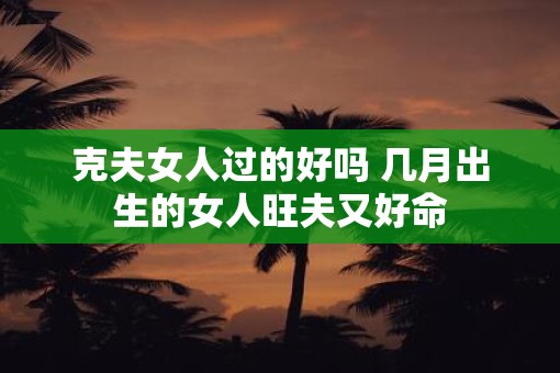 克夫女人过的好吗 几月出生的女人旺夫又好命