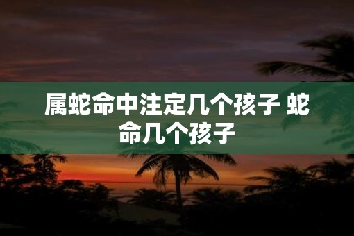 属蛇命中注定几个孩子 蛇命几个孩子