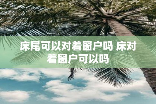 床尾可以对着窗户吗 床对着窗户可以吗