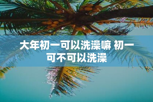 大年初一可以洗澡嘛 初一可不可以洗澡