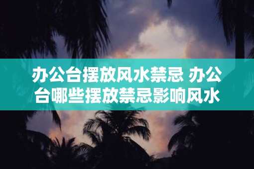 办公台摆放风水禁忌 办公台哪些摆放禁忌影响风水
