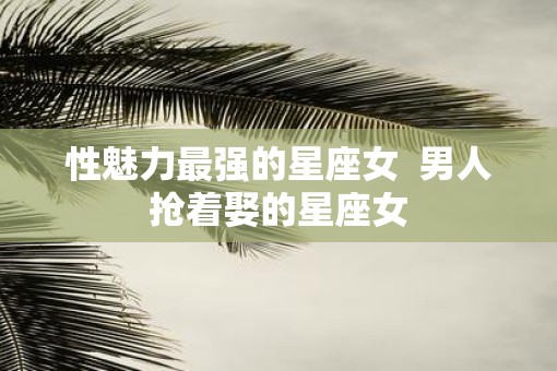 性魅力最强的星座女  男人抢着娶的星座女