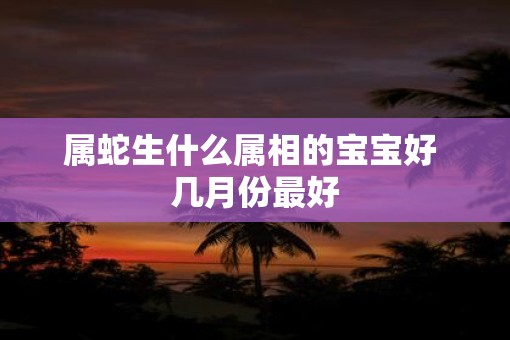 属蛇生什么属相的宝宝好 几月份最好