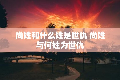 尚姓和什么姓是世仇 尚姓与何姓为世仇