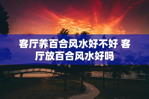 客厅养百合风水好不好 客厅放百合风水好吗