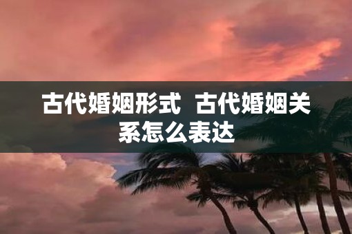 古代婚姻形式  古代婚姻关系怎么表达