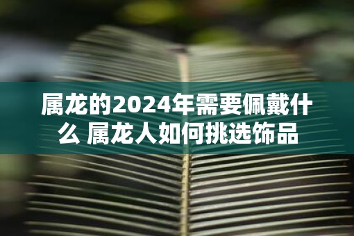 属龙的2024年需要佩戴什么 属龙人如何挑选饰品