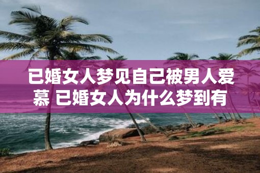 已婚女人梦见自己被男人爱慕 已婚女人为什么梦到有男人追求自己