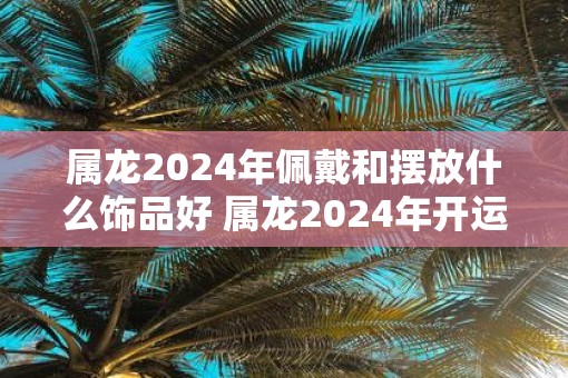 属龙2025年佩戴和摆放什么饰品好 属龙2025年开运吉祥物