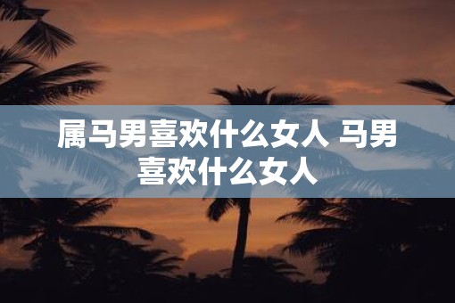 属马男喜欢什么女人 马男喜欢什么女人