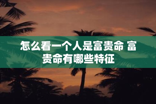 怎么看一个人是富贵命 富贵命有哪些特征