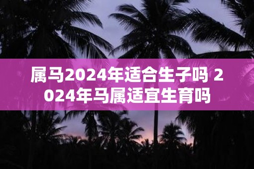属马2025年适合生子吗 2025年马属适宜生育吗