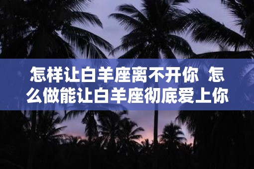 怎样让白羊座离不开你  怎么做能让白羊座彻底爱上你