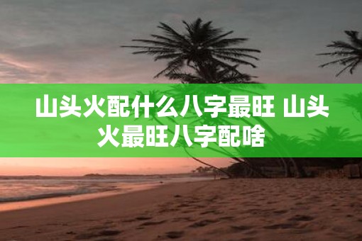 山头火配什么八字最旺 山头火最旺八字配啥