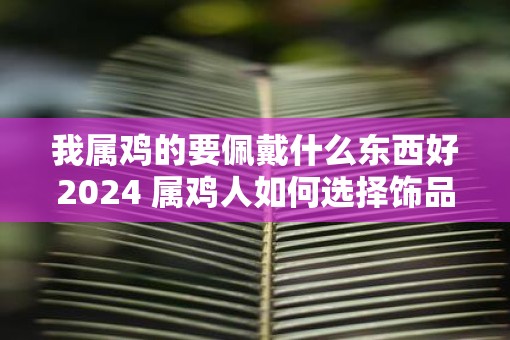 我属鸡的要佩戴什么东西好2025 属鸡人如何选择饰品