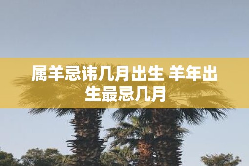 属羊忌讳几月出生 羊年出生最忌几月 属羊忌讳几月出生 羊年出生最忌几月