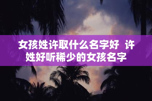女孩姓许取什么名字好  许姓好听稀少的女孩名字
