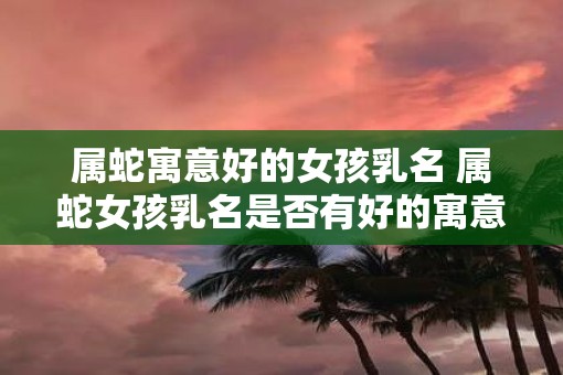 属蛇寓意好的女孩乳名 属蛇女孩乳名是否有好的寓意