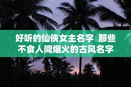好听的仙侠女主名字 那些不食人间烟火的古风名字 好听的仙侠女主名字 那些不食人间烟火的古风名字