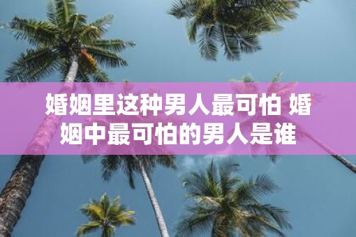 婚姻里这种男人最可怕 婚姻中最可怕的男人是谁
