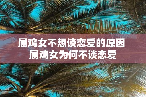 属鸡女不想谈恋爱的原因 属鸡女为何不谈恋爱 属鸡女不想谈恋爱的原因 属鸡女为何不谈恋爱
