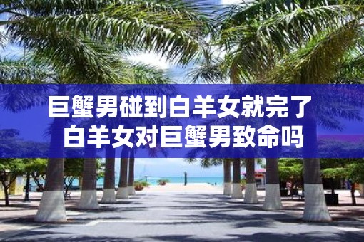 巨蟹男碰到白羊女就完了 白羊女对巨蟹男致命吗