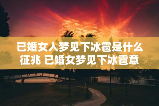 已婚女人梦见下冰雹是什么征兆 已婚女梦见下冰雹意味着什么