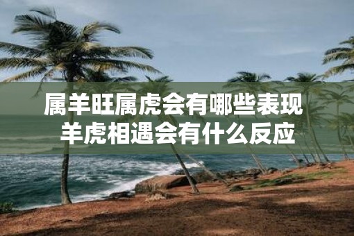 属羊旺属虎会有哪些表现 羊虎相遇会有什么反应