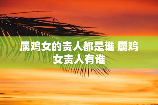 属鸡女的贵人都是谁 属鸡女贵人有谁
