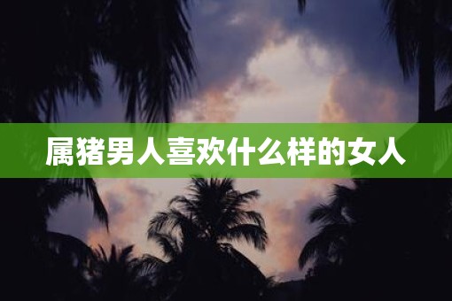 属猪男人喜欢什么样的女人