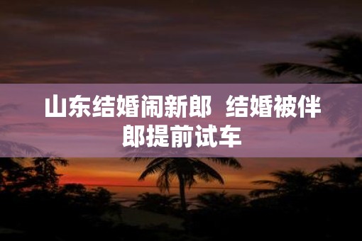 山东结婚闹新郎  结婚被伴郎提前试车