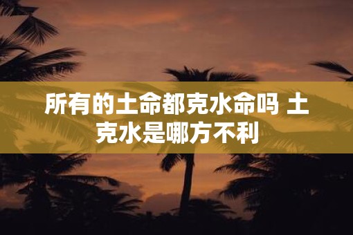 所有的土命都克水命吗 土克水是哪方不利