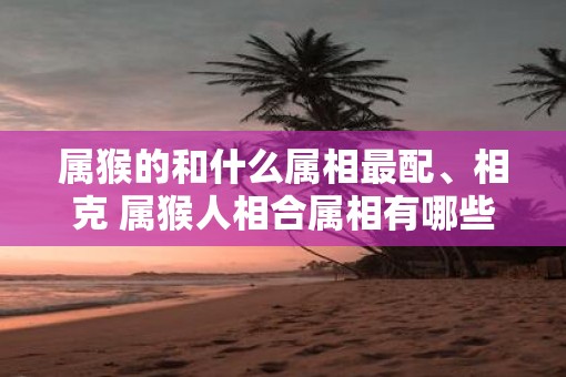 属猴的和什么属相最配、相克 属猴人相合属相有哪些