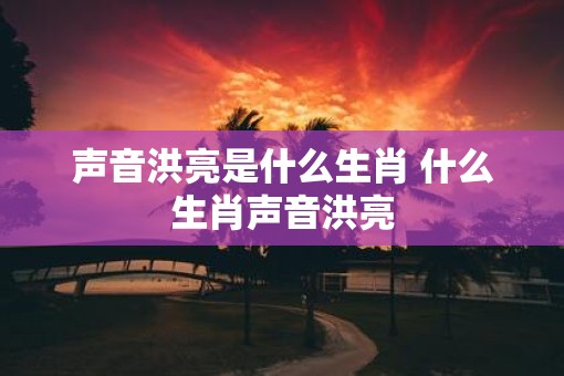 声音洪亮是什么生肖 什么生肖声音洪亮