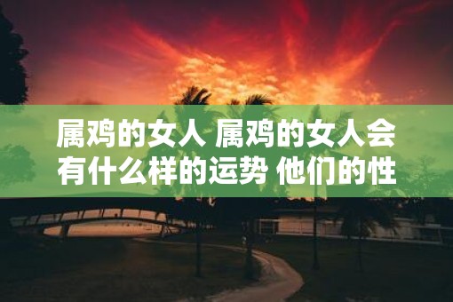 属鸡的女人 属鸡的女人会有什么样的运势 他们的性格会是什么样的