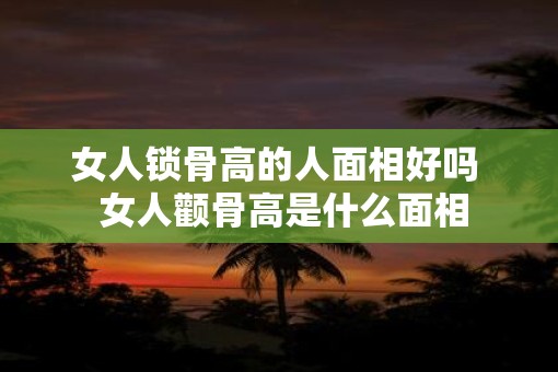 女人锁骨高的人面相好吗  女人颧骨高是什么面相