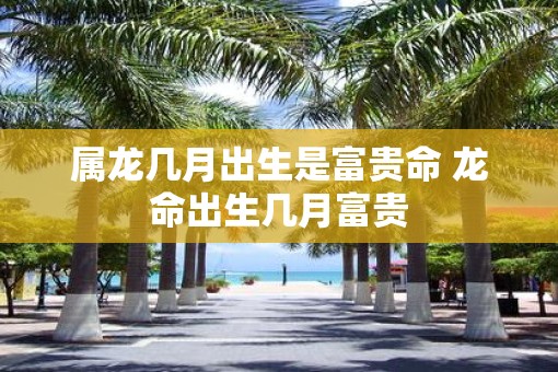 属龙几月出生是富贵命 龙命出生几月富贵
