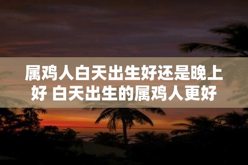 属鸡人白天出生好还是晚上好 白天出生的属鸡人更好吗