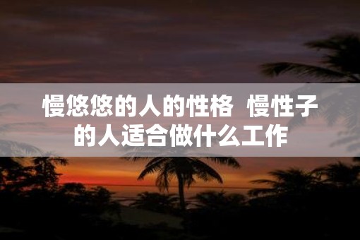 慢悠悠的人的性格 慢性子的人适合做什么工作 慢悠悠的人的性格 慢性子的人适合做什么工作
