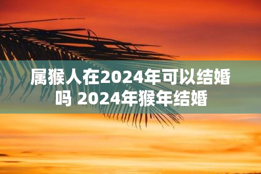 属猴人在2025年可以结婚吗 2025年猴年结婚